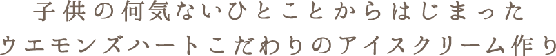 子供の何気ないひとことからはじまったウエモンズハートこだわりのアイスクリーム作り