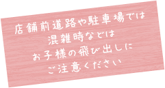 店舗前道路や駐車場では混雑時などではお子様の飛び出しにご注意ください